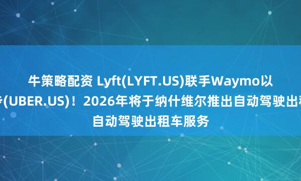 牛策略配资 Lyft(LYFT.US)联手Waymo以抗衡优步(UBER.US)！2026年将于纳什维尔推出自动驾驶出租车服务