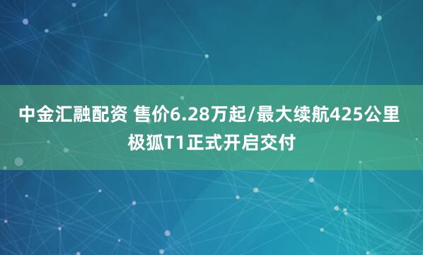 中金汇融配资 售价6.28万起/最大续航425公里 极狐T1正式开启交付