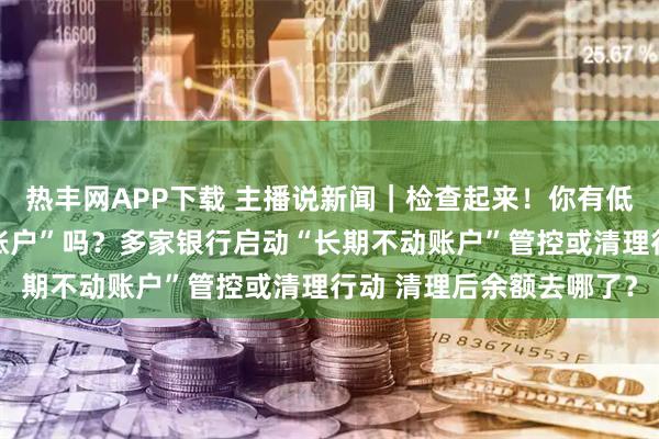 热丰网APP下载 主播说新闻｜检查起来！你有低余额、无交易的“沉睡账户”吗？多家银行启动“长期不动账户”管控或清理行动 清理后余额去哪了？