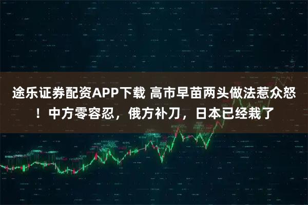 途乐证券配资APP下载 高市早苗两头做法惹众怒！中方零容忍，俄方补刀，日本已经栽了