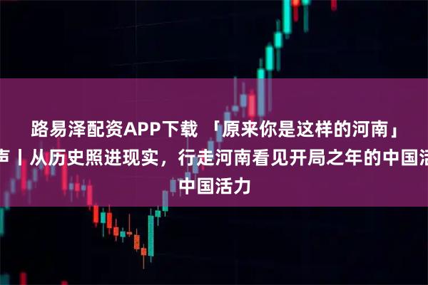 路易泽配资APP下载 「原来你是这样的河南」河声丨从历史照进现实，行走河南看见开局之年的中国活力