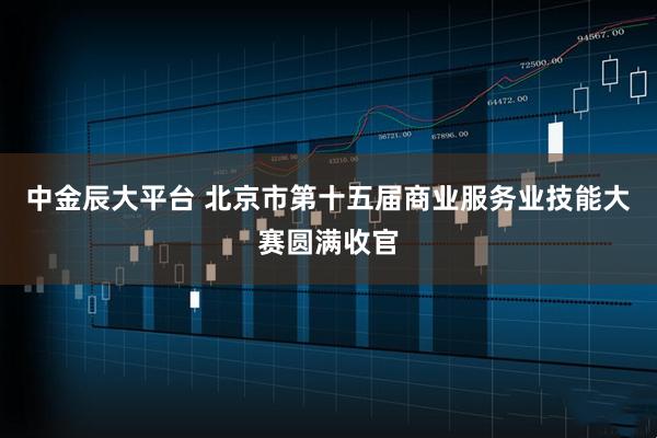 中金辰大平台 北京市第十五届商业服务业技能大赛圆满收官