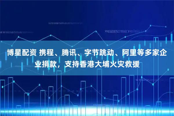 博星配资 携程、腾讯、字节跳动、阿里等多家企业捐款，支持香港大埔火灾救援