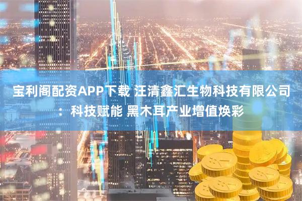 宝利阁配资APP下载 汪清鑫汇生物科技有限公司：科技赋能 黑木耳产业增值焕彩