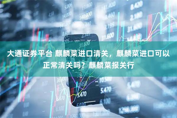 大通证券平台 麒麟菜进口清关，麒麟菜进口可以正常清关吗？麒麟菜报关行