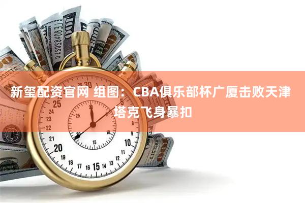 新玺配资官网 组图：CBA俱乐部杯广厦击败天津 塔克飞身暴扣