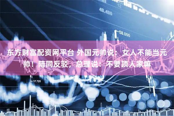 东方财富配资网平台 外国元帅说：女人不能当元帅！陪同反驳，总理说：不要顶人家嘛