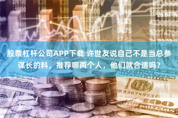 股票杠杆公司APP下载 许世友说自己不是当总参谋长的料，推荐哪两个人，他们就合适吗？