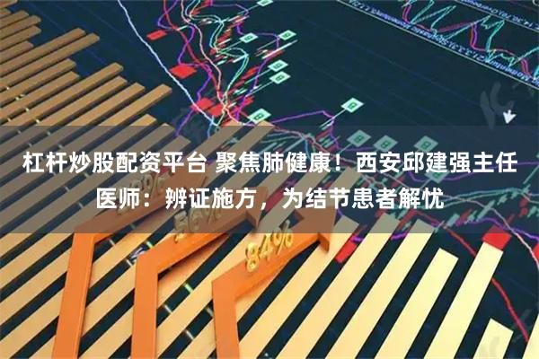 杠杆炒股配资平台 聚焦肺健康！西安邱建强主任医师：辨证施方，为结节患者解忧