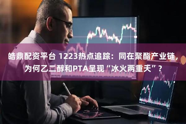 皓鼎配资平台 1223热点追踪：同在聚酯产业链，为何乙二醇和PTA呈现“冰火两重天”？