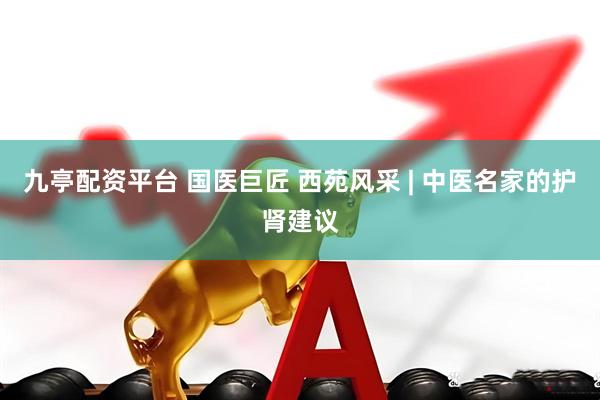 九亭配资平台 国医巨匠 西苑风采 | 中医名家的护肾建议