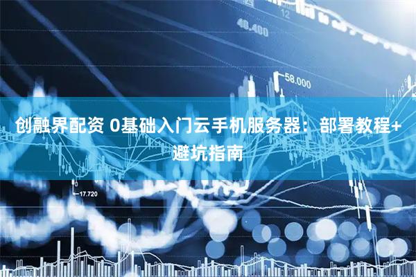 创融界配资 0基础入门云手机服务器：部署教程+避坑指南