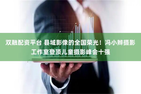 双融配资平台 县域影像的全国荣光！冯小辫摄影工作室登顶儿童摄影峰会十强