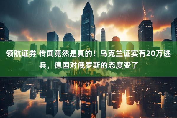 领航证券 传闻竟然是真的！乌克兰证实有20万逃兵，德国对俄罗斯的态度变了