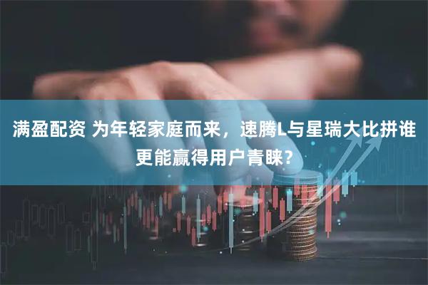 满盈配资 为年轻家庭而来，速腾L与星瑞大比拼谁更能赢得用户青睐？
