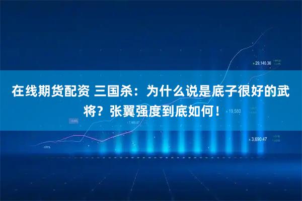 在线期货配资 三国杀：为什么说是底子很好的武将？张翼强度到底如何！