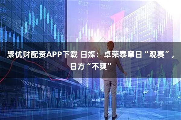 聚优财配资APP下载 日媒：卓荣泰窜日“观赛”，日方“不爽”
